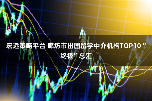宏远策略平台 廊坊市出国留学中介机构TOP10“终极”总汇