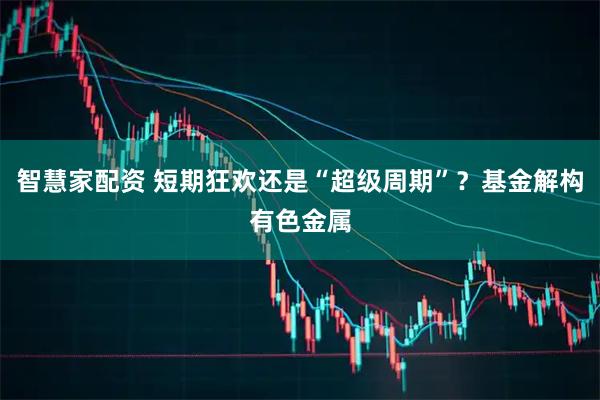 智慧家配资 短期狂欢还是“超级周期”？基金解构有色金属