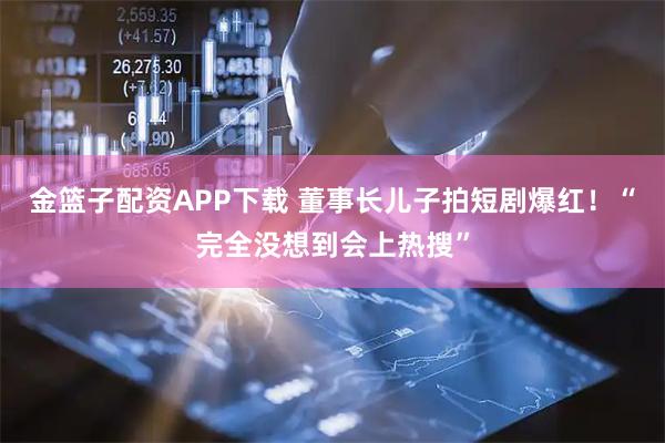 金篮子配资APP下载 董事长儿子拍短剧爆红！“完全没想到会上热搜”