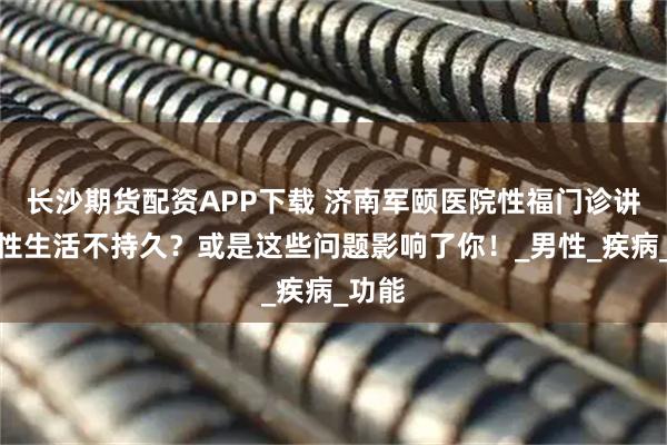 长沙期货配资APP下载 济南军颐医院性福门诊讲解：性生活不持久？或是这些问题影响了你！_男性_疾病_功能