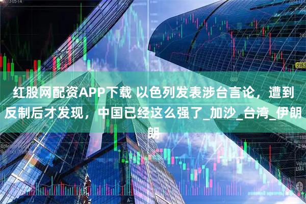 红股网配资APP下载 以色列发表涉台言论，遭到反制后才发现，中国已经这么强了_加沙_台湾_伊朗