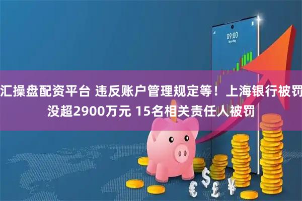 汇操盘配资平台 违反账户管理规定等！上海银行被罚没超2900万元 15名相关责任人被罚