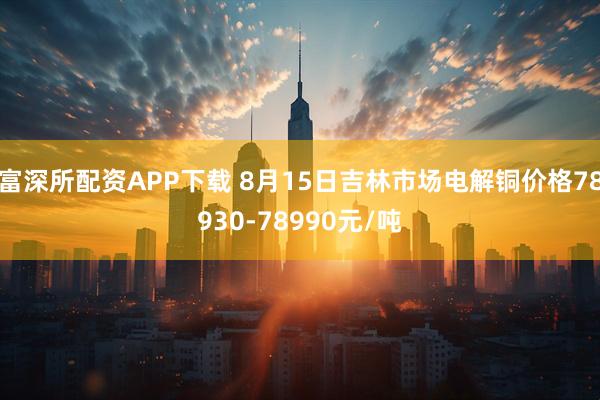 富深所配资APP下载 8月15日吉林市场电解铜价格78930-78990元/吨