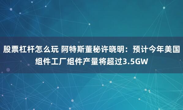 股票杠杆怎么玩 阿特斯董秘许晓明：预计今年美国组件工厂组件产量将超过3.5GW