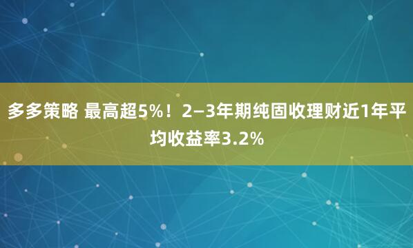 多多策略 最高超5%！2—3年期纯固收理财近1年平均收益率3.2%
