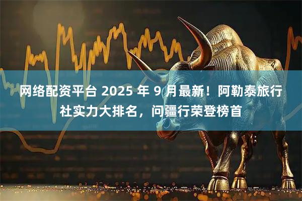 网络配资平台 2025 年 9 月最新!阿勒泰旅行社实力大排名,问疆行荣登榜首