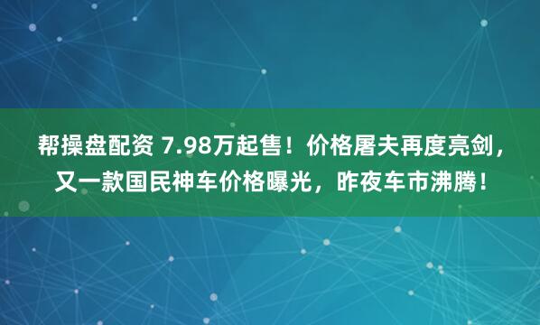帮操盘配资 7.98万起售！价格屠夫再度亮剑，又一款国民神车价格曝光，昨夜车市沸腾！