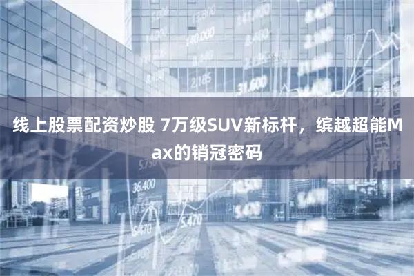 线上股票配资炒股 7万级SUV新标杆,缤越超能Max的销冠密码