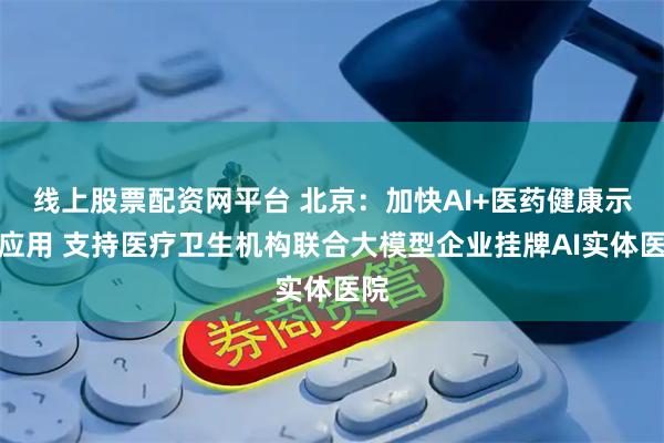 线上股票配资网平台 北京：加快AI+医药健康示范应用 支持医疗卫生机构联合大模型企业挂牌AI实体医院