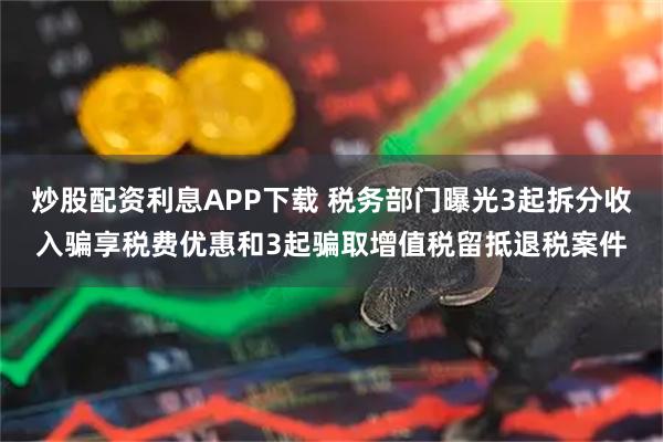 炒股配资利息APP下载 税务部门曝光3起拆分收入骗享税费优惠和3起骗取增值税留抵退税案件