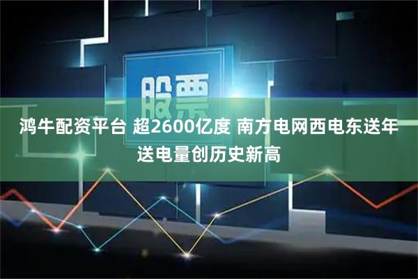 鸿牛配资平台 超2600亿度 南方电网西电东送年送电量创历史新高