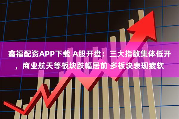 鑫福配资APP下载 A股开盘：三大指数集体低开，商业航天等板块跌幅居前 多板块表现疲软