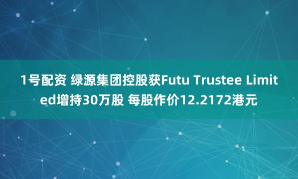 1号配资 绿源集团控股获Futu Trustee Limited增持30万股 每股作价12.2172港元