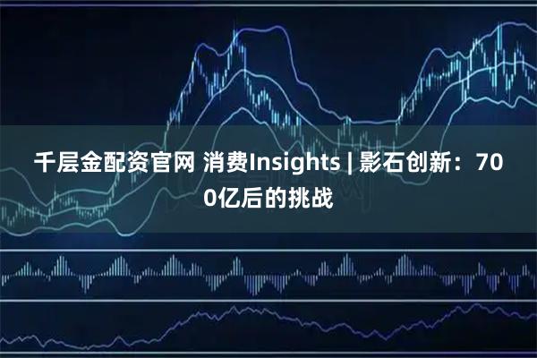 千层金配资官网 消费Insights | 影石创新：700亿后的挑战