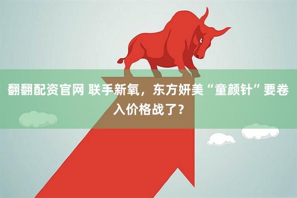 翻翻配资官网 联手新氧，东方妍美“童颜针”要卷入价格战了？