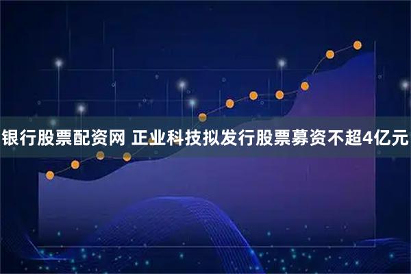 银行股票配资网 正业科技拟发行股票募资不超4亿元