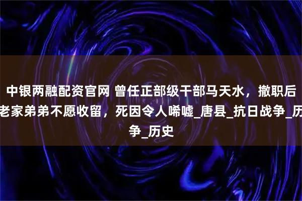 中银两融配资官网 曾任正部级干部马天水，撤职后回老家弟弟不愿收留，死因令人唏嘘_唐县_抗日战争_历史