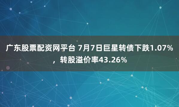 广东股票配资网平台 7月7日巨星转债下跌1.07%，转股溢价率43.26%