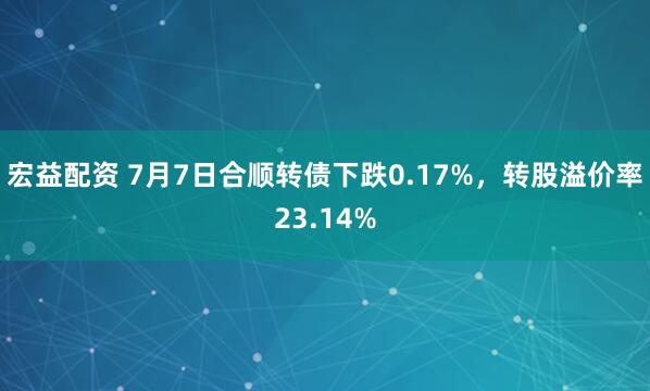 宏益配资 7月7日合顺转债下跌0.17%，转股溢价率23.14%