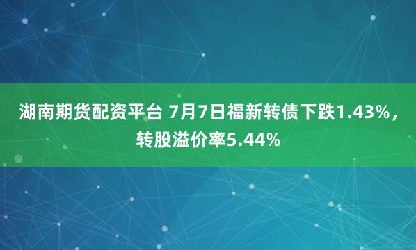 湖南期货配资平台 7月7日福新转债下跌1.43%，转股溢价率5.44%
