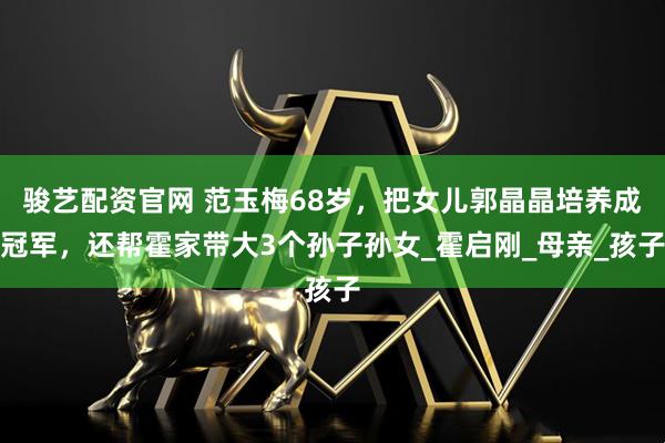 骏艺配资官网 范玉梅68岁，把女儿郭晶晶培养成冠军，还帮霍家带大3个孙子孙女_霍启刚_母亲_孩子