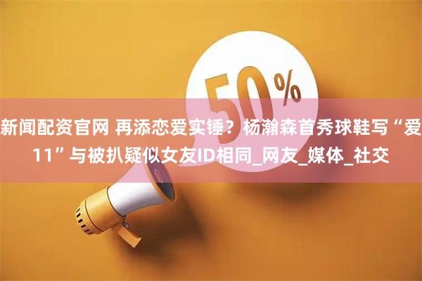 新闻配资官网 再添恋爱实锤？杨瀚森首秀球鞋写“爱11”与被扒疑似女友ID相同_网友_媒体_社交
