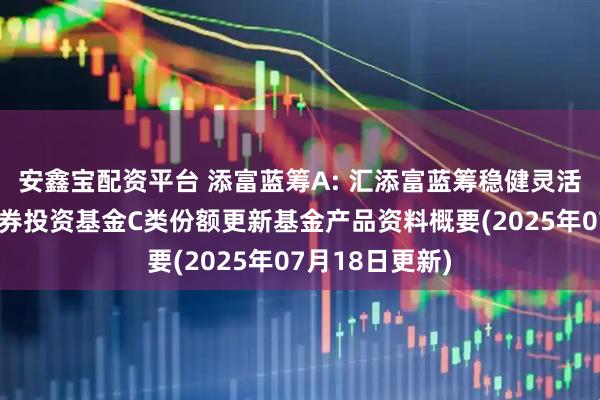 安鑫宝配资平台 添富蓝筹A: 汇添富蓝筹稳健灵活配置混合型证券投资基金C类份额更新基金产品资料概要(2025年07月18日更新)