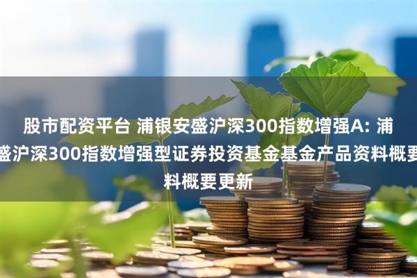 股市配资平台 浦银安盛沪深300指数增强A: 浦银安盛沪深300指数增强型证券投资基金基金产品资料概要更新