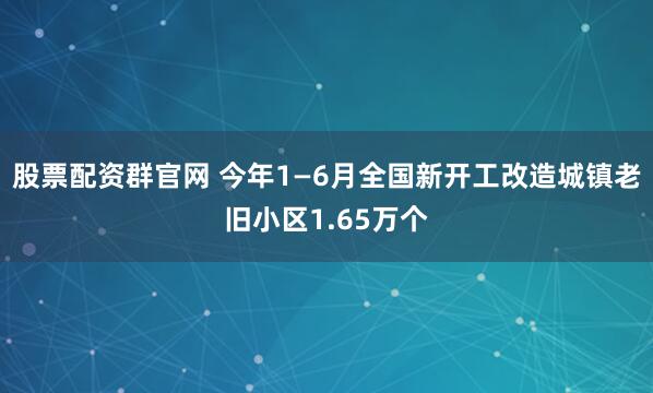 股票配资群官网 今年1—6月全国新开工改造城镇老旧小区1.65万个