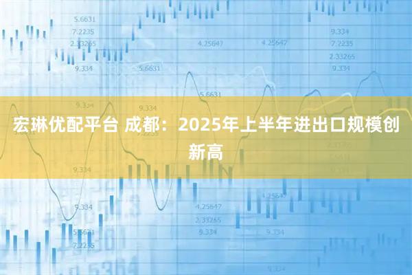 宏琳优配平台 成都：2025年上半年进出口规模创新高
