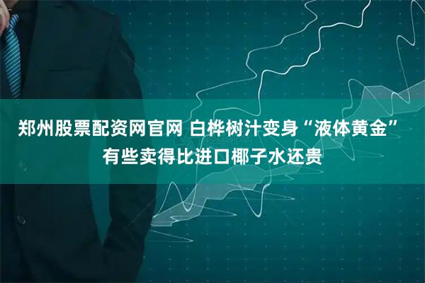 郑州股票配资网官网 白桦树汁变身“液体黄金” 有些卖得比进口椰子水还贵