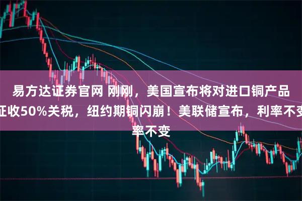 易方达证券官网 刚刚，美国宣布将对进口铜产品征收50%关税，纽约期铜闪崩！美联储宣布，利率不变