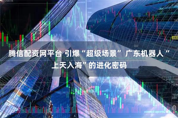 腾信配资网平台 引爆“超级场景” 广东机器人“上天入海”的进化密码