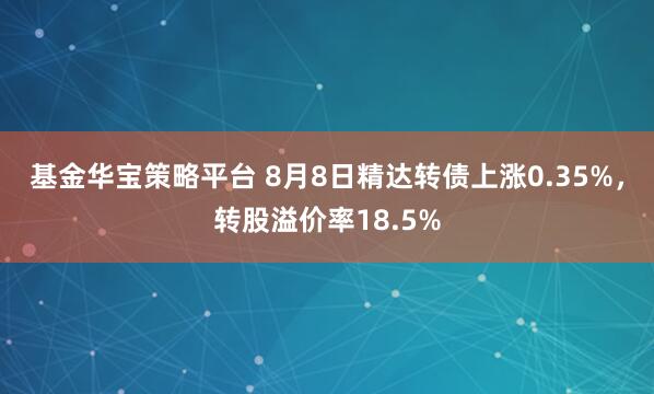 基金华宝策略平台 8月8日精达转债上涨0.35%，转股溢价率18.5%
