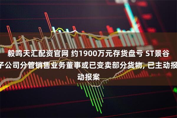 毅鸣天汇配资官网 约1900万元存货盘亏 ST景谷: 子公司分管销售业务董事或已变卖部分货物, 已主动报案