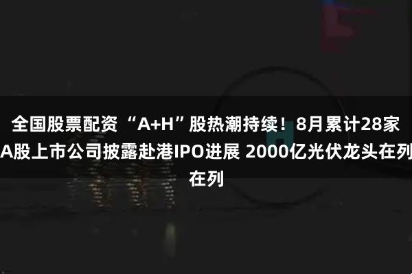 全国股票配资 “A+H”股热潮持续！8月累计28家A股上市公司披露赴港IPO进展 2000亿光伏龙头在列
