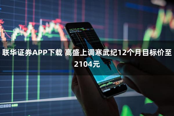 联华证券APP下载 高盛上调寒武纪12个月目标价至2104元