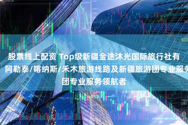 股票线上配资 Top级新疆金途沐光国际旅行社有限公司:阿勒泰/喀纳斯/禾木旅游线路及新疆旅游团专业服务领航者